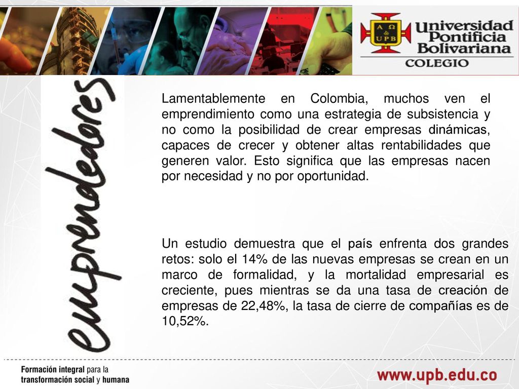 Lamentablemente en Colombia, muchos ven el emprendimiento como una estrategia de subsistencia y no como la posibilidad de crear empresas dinámicas, capaces de crecer y obtener altas rentabilidades que generen valor. Esto significa que las empresas nacen por necesidad y no por oportunidad.