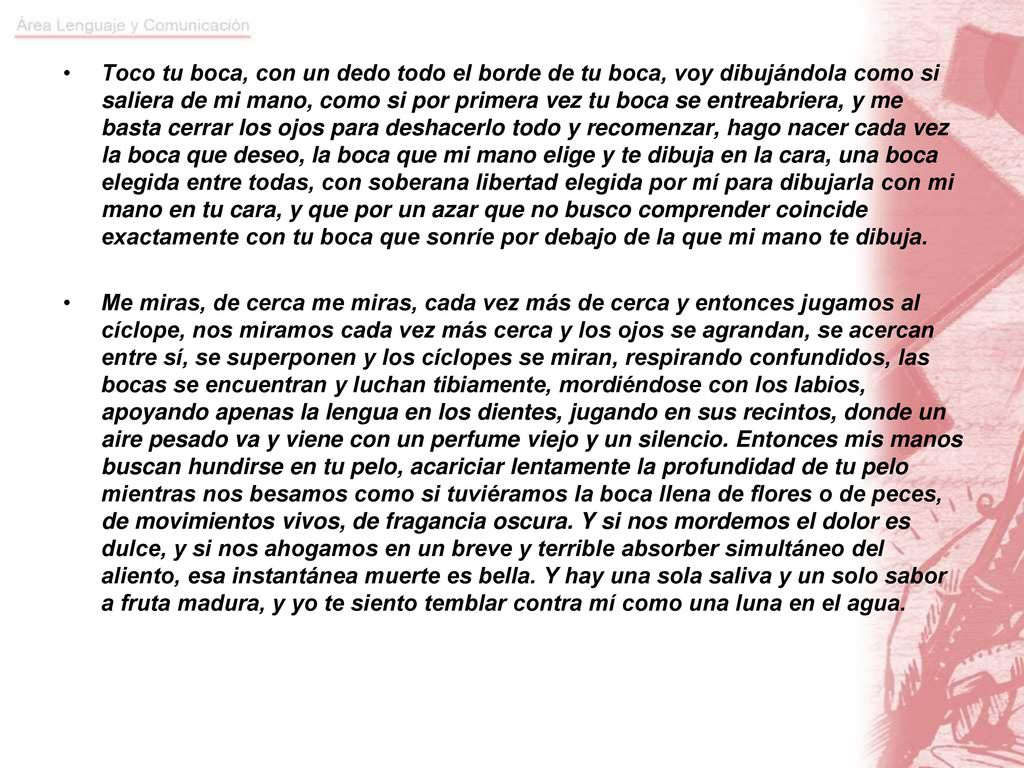 Toco tu boca, con un dedo todo el borde de tu boca, voy dibujándola como si saliera de mi mano, como si por primera vez tu boca se entreabriera, y me basta cerrar los ojos para deshacerlo todo y recomenzar, hago nacer cada vez la boca que deseo, la boca que mi mano elige y te dibuja en la cara, una boca elegida entre todas, con soberana libertad elegida por mí para dibujarla con mi mano en tu cara, y que por un azar que no busco comprender coincide exactamente con tu boca que sonríe por debajo de la que mi mano te dibuja.