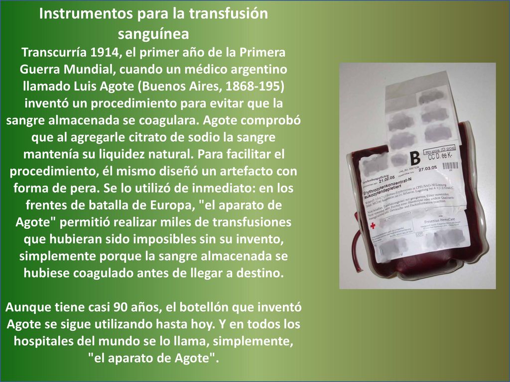 Instrumentos para la transfusión sanguínea Transcurría 1914, el primer año de la Primera Guerra Mundial, cuando un médico argentino llamado Luis Agote (Buenos Aires, ) inventó un procedimiento para evitar que la sangre almacenada se coagulara.