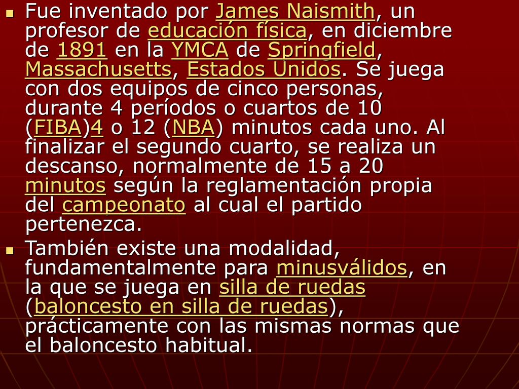 Fue inventado por James Naismith, un profesor de educación física, en diciembre de 1891 en la YMCA de Springfield, Massachusetts, Estados Unidos. Se juega con dos equipos de cinco personas, durante 4 períodos o cuartos de 10 (FIBA)4 o 12 (NBA) minutos cada uno. Al finalizar el segundo cuarto, se realiza un descanso, normalmente de 15 a 20 minutos según la reglamentación propia del campeonato al cual el partido pertenezca.