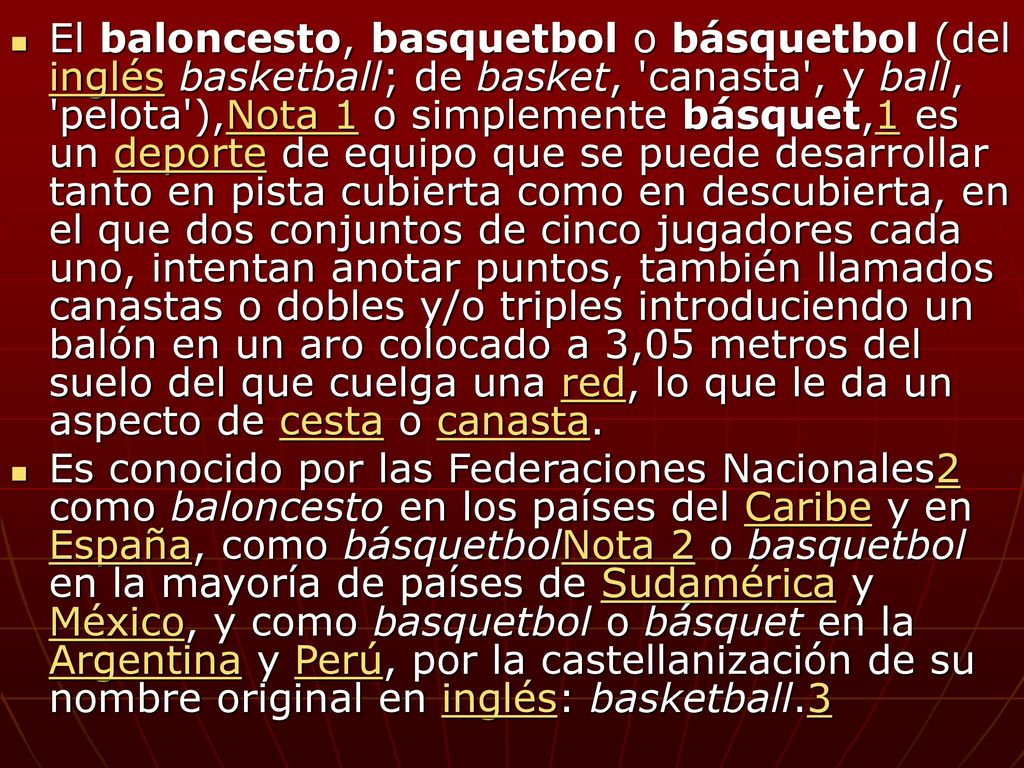 El baloncesto, basquetbol o básquetbol (del inglés basketball; de basket, canasta , y ball, pelota ),Nota 1 o simplemente básquet,1 es un deporte de equipo que se puede desarrollar tanto en pista cubierta como en descubierta, en el que dos conjuntos de cinco jugadores cada uno, intentan anotar puntos, también llamados canastas o dobles y/o triples introduciendo un balón en un aro colocado a 3,05 metros del suelo del que cuelga una red, lo que le da un aspecto de cesta o canasta.