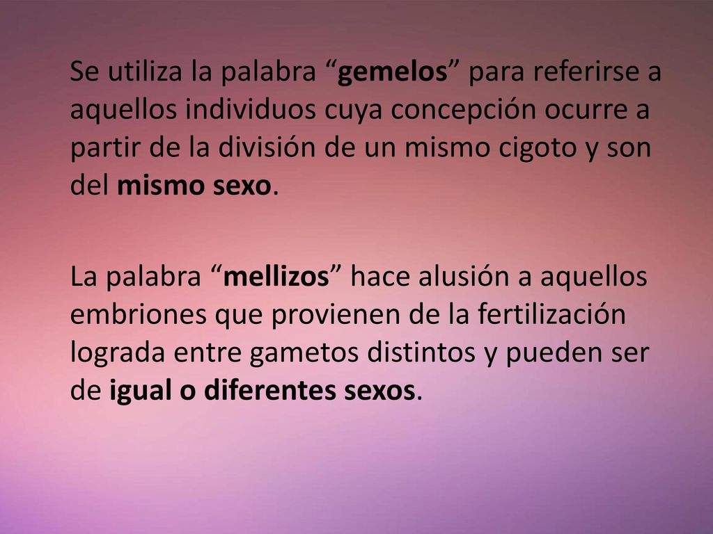 Se utiliza la palabra gemelos para referirse a aquellos individuos cuya concepción ocurre a partir de la división de un mismo cigoto y son del mismo sexo.