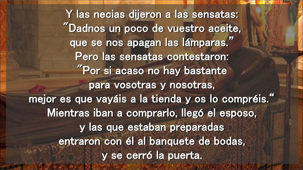 Y las necias dijeron a las sensatas: Dadnos un poco de vuestro aceite, que se nos apagan las lámparas. Pero las sensatas contestaron: Por si acaso no hay bastante para vosotras y nosotras, mejor es que vayáis a la tienda y os lo compréis. Mientras iban a comprarlo, llegó el esposo, y las que estaban preparadas entraron con él al banquete de bodas, y se cerró la puerta.