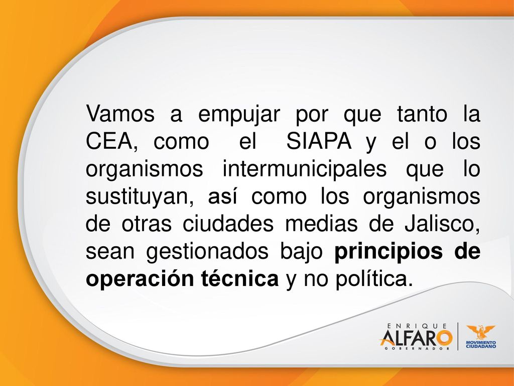 Vamos a empujar por que tanto la CEA, como el SIAPA y el o los organismos intermunicipales que lo sustituyan, así como los organismos de otras ciudades medias de Jalisco, sean gestionados bajo principios de operación técnica y no política.