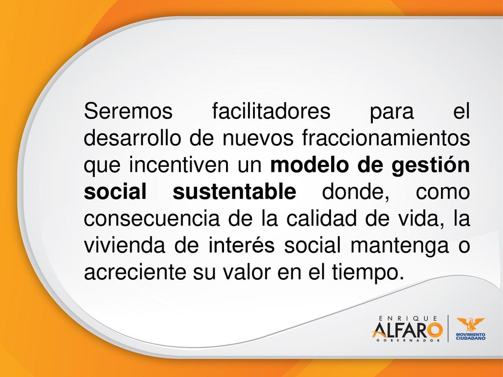 Seremos facilitadores para el desarrollo de nuevos fraccionamientos que incentiven un modelo de gestión social sustentable donde, como consecuencia de la calidad de vida, la vivienda de interés social mantenga o acreciente su valor en el tiempo.