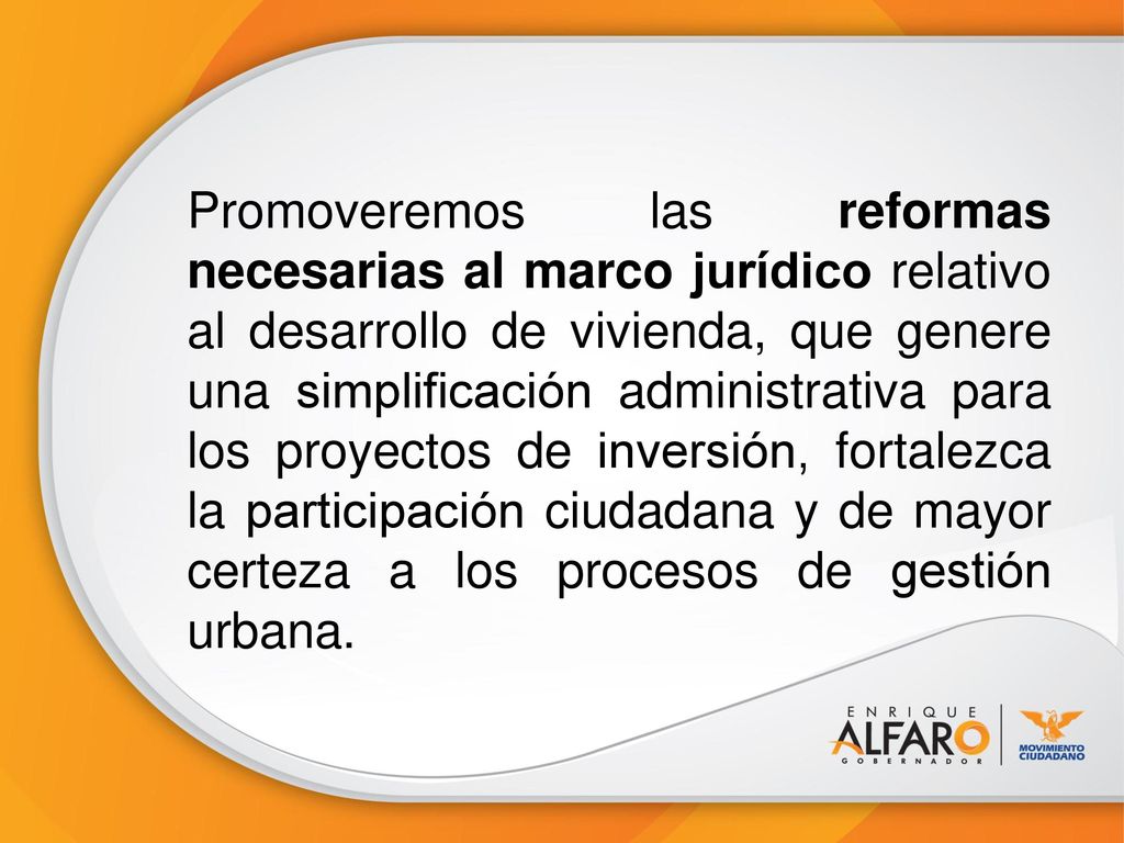 Promoveremos las reformas necesarias al marco jurídico relativo al desarrollo de vivienda, que genere una simplificación administrativa para los proyectos de inversión, fortalezca la participación ciudadana y de mayor certeza a los procesos de gestión urbana.