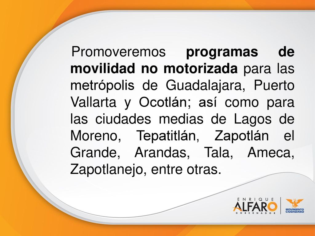 Promoveremos programas de movilidad no motorizada para las metrópolis de Guadalajara, Puerto Vallarta y Ocotlán; así como para las ciudades medias de Lagos de Moreno, Tepatitlán, Zapotlán el Grande, Arandas, Tala, Ameca, Zapotlanejo, entre otras.