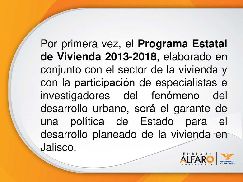 Por primera vez, el Programa Estatal de Vivienda , elaborado en conjunto con el sector de la vivienda y con la participación de especialistas e investigadores del fenómeno del desarrollo urbano, será el garante de una política de Estado para el desarrollo planeado de la vivienda en Jalisco.
