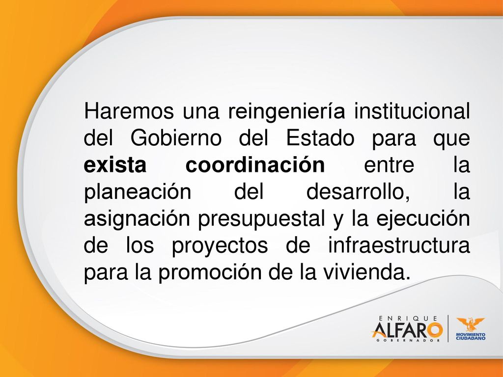 Haremos una reingeniería institucional del Gobierno del Estado para que exista coordinación entre la planeación del desarrollo, la asignación presupuestal y la ejecución de los proyectos de infraestructura para la promoción de la vivienda.