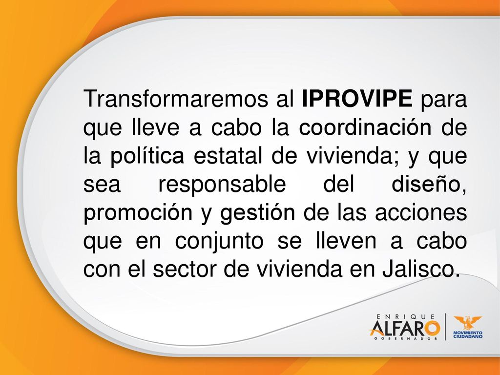 Transformaremos al IPROVIPE para que lleve a cabo la coordinación de la política estatal de vivienda; y que sea responsable del diseño, promoción y gestión de las acciones que en conjunto se lleven a cabo con el sector de vivienda en Jalisco.