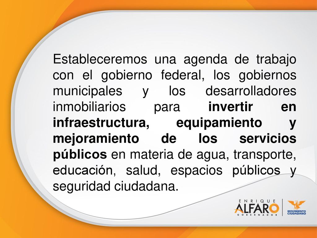 Estableceremos una agenda de trabajo con el gobierno federal, los gobiernos municipales y los desarrolladores inmobiliarios para invertir en infraestructura, equipamiento y mejoramiento de los servicios públicos en materia de agua, transporte, educación, salud, espacios públicos y seguridad ciudadana.