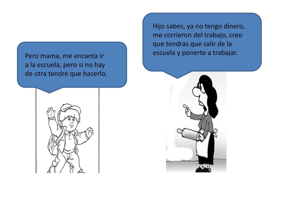 Hijo sabes, ya no tengo dinero, me corrieron del trabajo, creo que tendras que salir de la escuela y ponerte a trabajar.