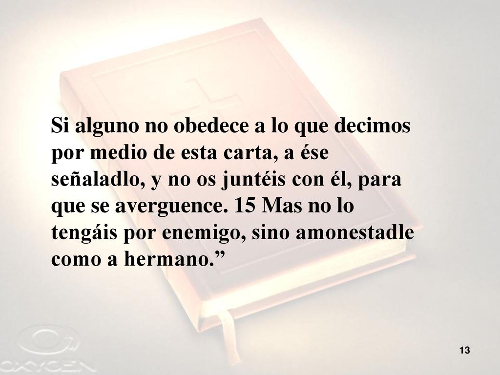 Si alguno no obedece a lo que decimos por medio de esta carta, a ése señaladlo, y no os juntéis con él, para que se averguence.