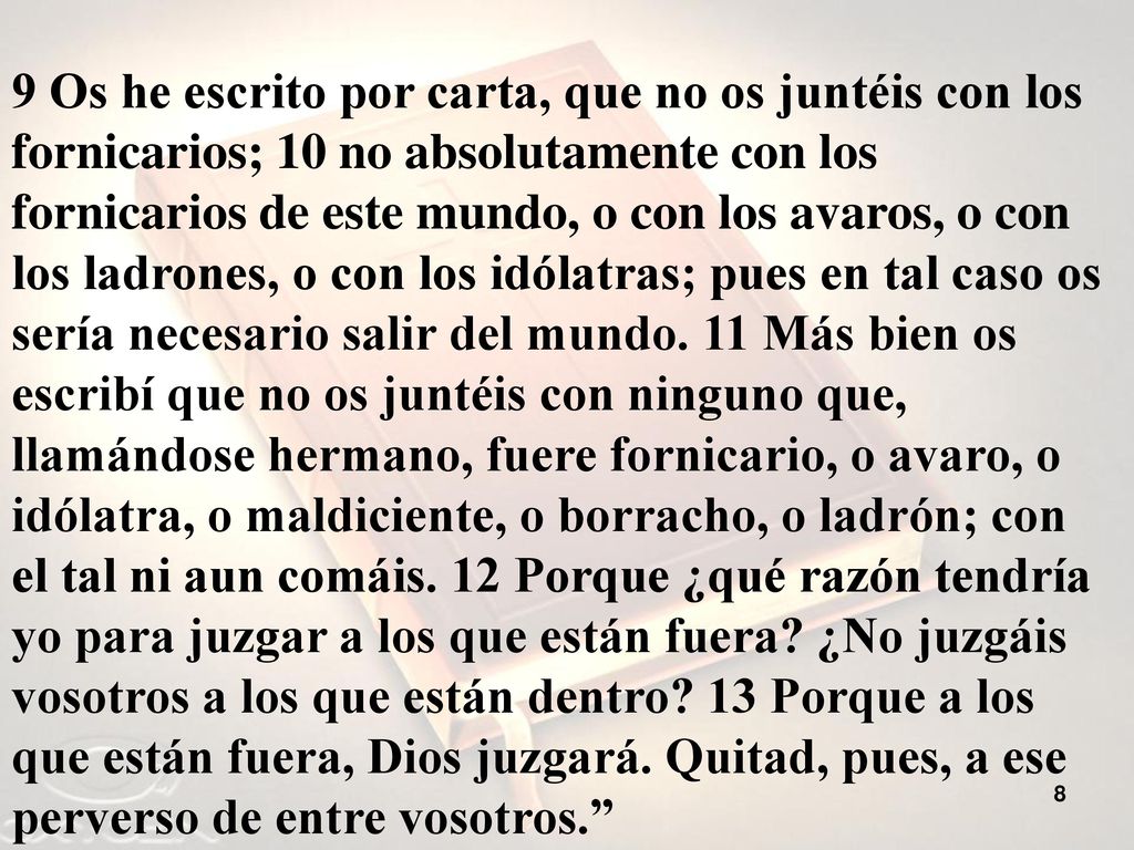 9 Os he escrito por carta, que no os juntéis con los fornicarios; 10 no absolutamente con los fornicarios de este mundo, o con los avaros, o con los ladrones, o con los idólatras; pues en tal caso os sería necesario salir del mundo.