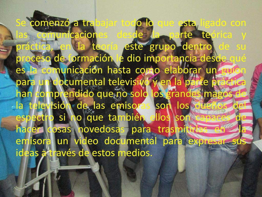 Se comenzó a trabajar todo lo que esta ligado con las comunicaciones desde la parte teórica y práctica, en la teoría este grupo dentro de su proceso de formación le dio importancia desde qué es la comunicación hasta como elaborar un guion para un documental televisivo y en la parte práctica han comprendido que no solo los grandes magos de la televisión de las emisoras son los dueños del espectro si no que también ellos son capaces de hacer cosas novedosas para trasmitirlas en la emisora un video documental para expresar sus ideas a través de estos medios.