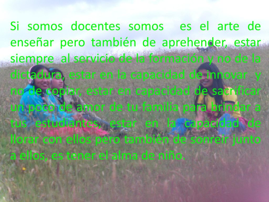 Si somos docentes somos es el arte de enseñar pero también de aprehender, estar siempre al servicio de la formación y no de la dictadura, estar en la capacidad de innovar y no de copiar, estar en capacidad de sacrificar un poco de amor de tu familia para brindar a tus estudiantes, estar en la capacidad de llorar con ellos pero también de sonreír junto a ellos, es tener el alma de niño.