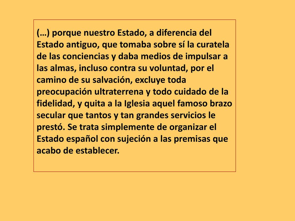 (…) porque nuestro Estado, a diferencia del Estado antiguo, que tomaba sobre sí la curatela de las conciencias y daba medios de impulsar a las almas, incluso contra su voluntad, por el camino de su salvación, excluye toda preocupación ultraterrena y todo cuidado de la fidelidad, y quita a la Iglesia aquel famoso brazo secular que tantos y tan grandes servicios le prestó.