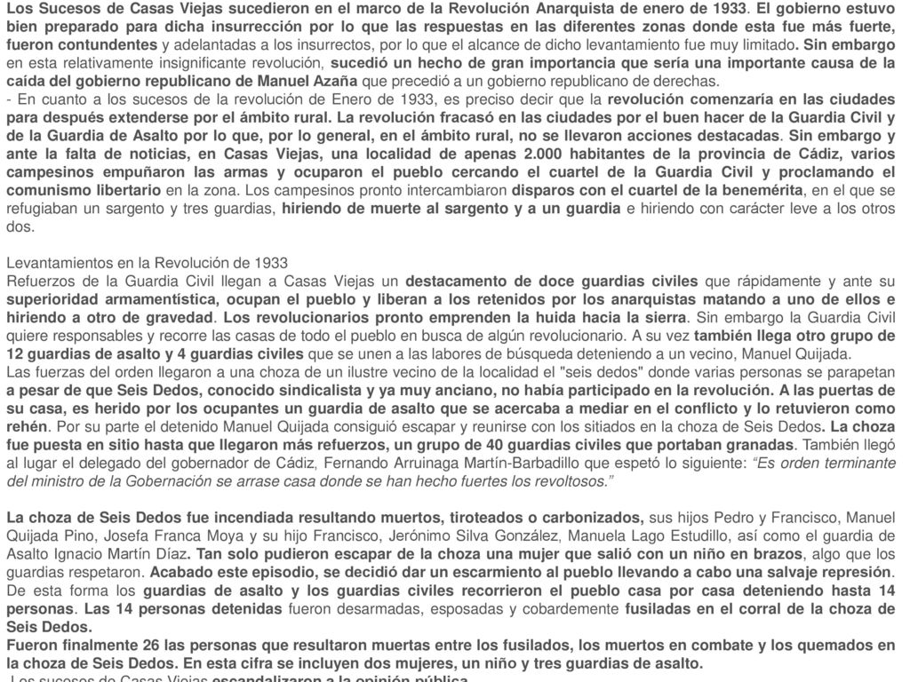 Los Sucesos de Casas Viejas sucedieron en el marco de la Revolución Anarquista de enero de El gobierno estuvo bien preparado para dicha insurrección por lo que las respuestas en las diferentes zonas donde esta fue más fuerte, fueron contundentes y adelantadas a los insurrectos, por lo que el alcance de dicho levantamiento fue muy limitado. Sin embargo en esta relativamente insignificante revolución, sucedió un hecho de gran importancia que sería una importante causa de la caída del gobierno republicano de Manuel Azaña que precedió a un gobierno republicano de derechas.