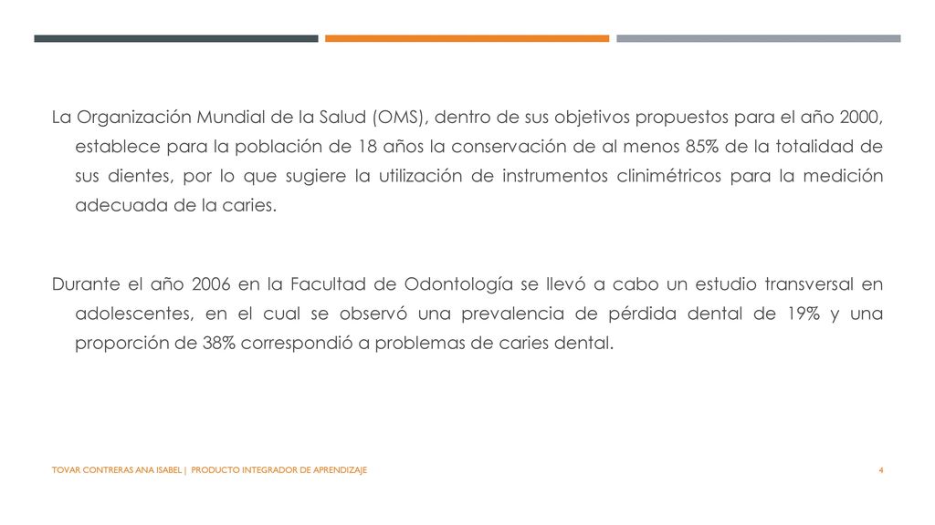 La Organización Mundial de la Salud (OMS), dentro de sus objetivos propuestos para el año 2000, establece para la población de 18 años la conservación de al menos 85% de la totalidad de sus dientes, por lo que sugiere la utilización de instrumentos clinimétricos para la medición adecuada de la caries.