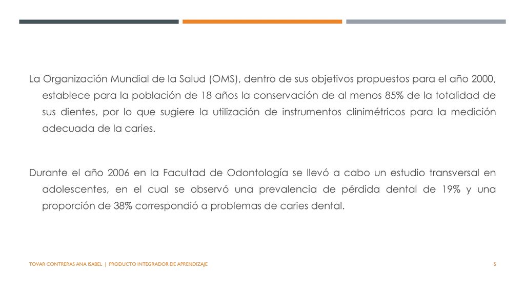 La Organización Mundial de la Salud (OMS), dentro de sus objetivos propuestos para el año 2000, establece para la población de 18 años la conservación de al menos 85% de la totalidad de sus dientes, por lo que sugiere la utilización de instrumentos clinimétricos para la medición adecuada de la caries.