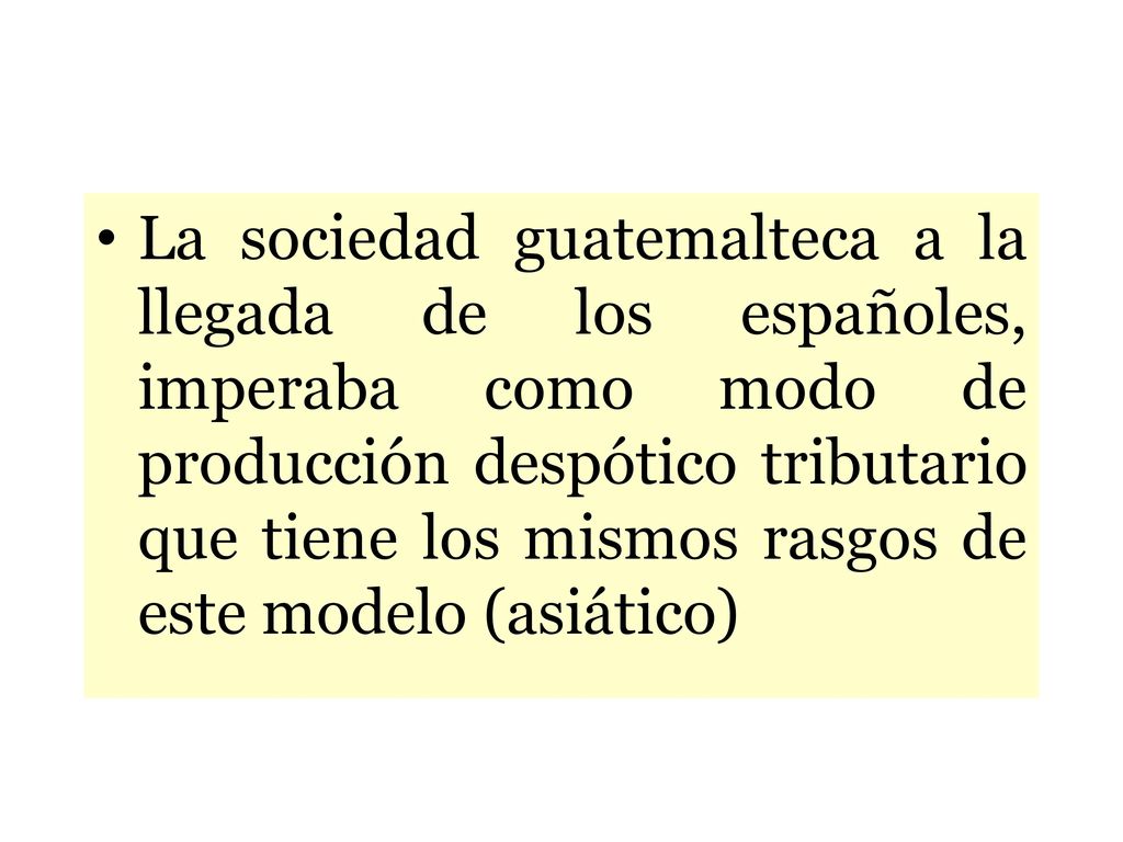 La sociedad guatemalteca a la llegada de los españoles, imperaba como modo de producción despótico tributario que tiene los mismos rasgos de este modelo (asiático)