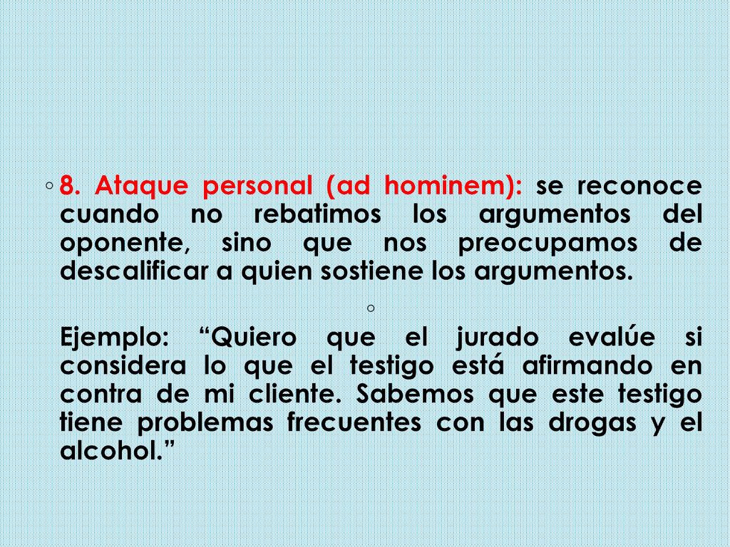 8. Ataque personal (ad hominem): se reconoce cuando no rebatimos los argumentos del oponente, sino que nos preocupamos de descalificar a quien sostiene los argumentos.