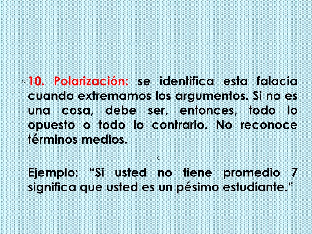10. Polarización: se identifica esta falacia cuando extremamos los argumentos. Si no es una cosa, debe ser, entonces, todo lo opuesto o todo lo contrario. No reconoce términos medios.