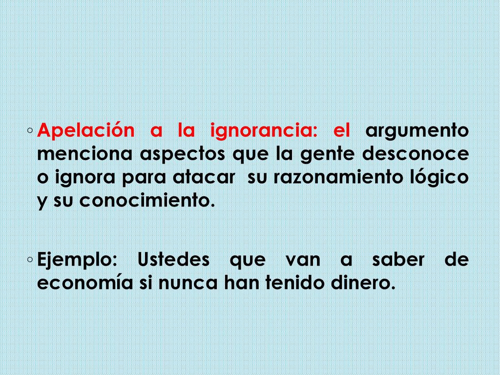 Apelación a la ignorancia: el argumento menciona aspectos que la gente desconoce o ignora para atacar su razonamiento lógico y su conocimiento.