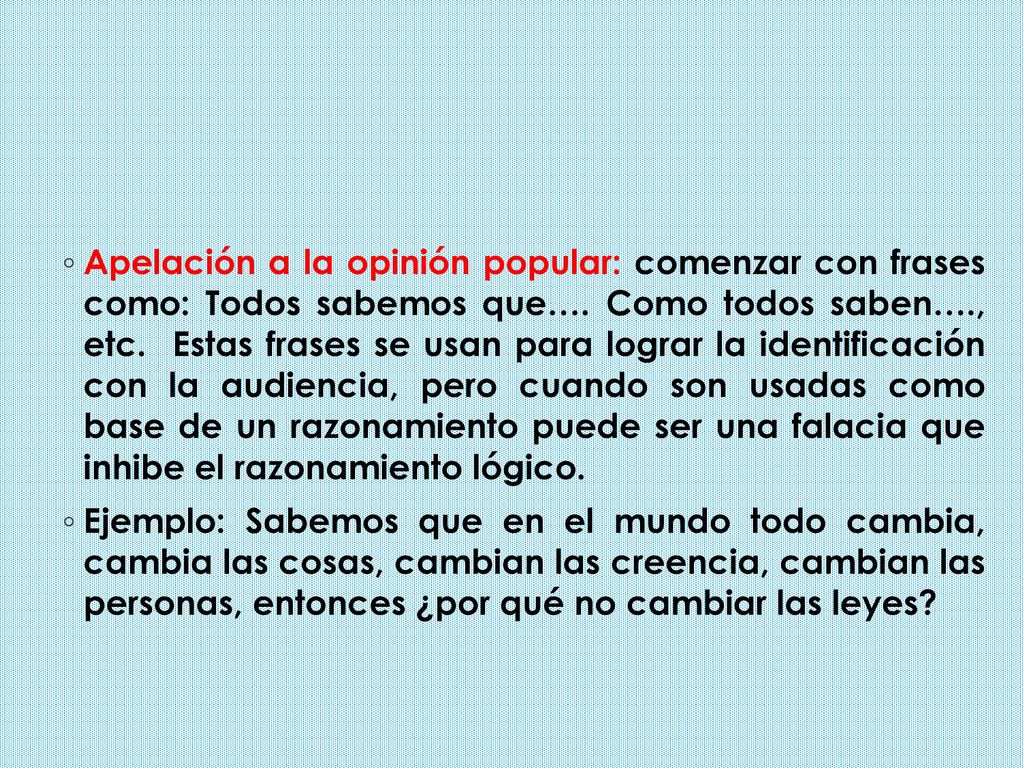 Apelación a la opinión popular: comenzar con frases como: Todos sabemos que…. Como todos saben…., etc. Estas frases se usan para lograr la identificación con la audiencia, pero cuando son usadas como base de un razonamiento puede ser una falacia que inhibe el razonamiento lógico.