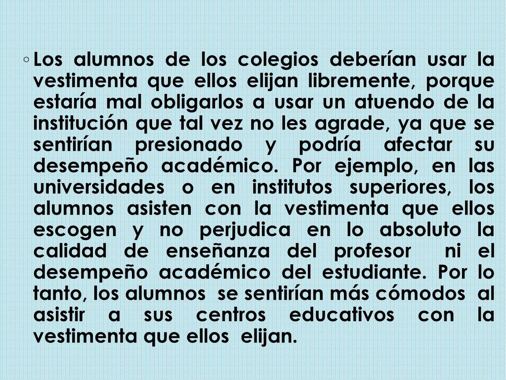 Los alumnos de los colegios deberían usar la vestimenta que ellos elijan libremente, porque estaría mal obligarlos a usar un atuendo de la institución que tal vez no les agrade, ya que se sentirían presionado y podría afectar su desempeño académico.