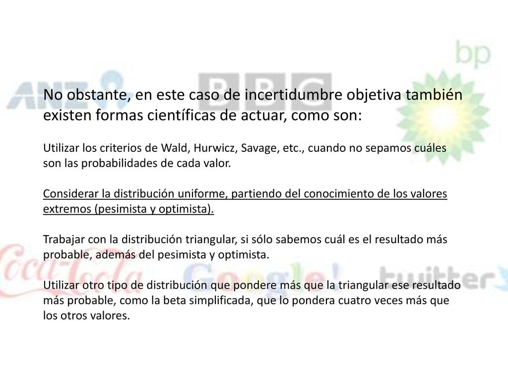 No obstante, en este caso de incertidumbre objetiva también existen formas científicas de actuar, como son: Utilizar los criterios de Wald, Hurwicz, Savage, etc., cuando no sepamos cuáles son las probabilidades de cada valor.