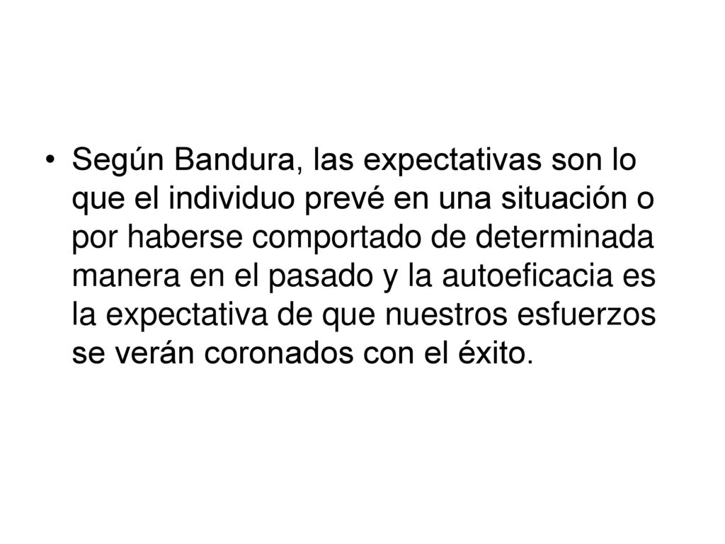 Según Bandura, las expectativas son lo que el individuo prevé en una situación o por haberse comportado de determinada manera en el pasado y la autoeficacia es la expectativa de que nuestros esfuerzos se verán coronados con el éxito.