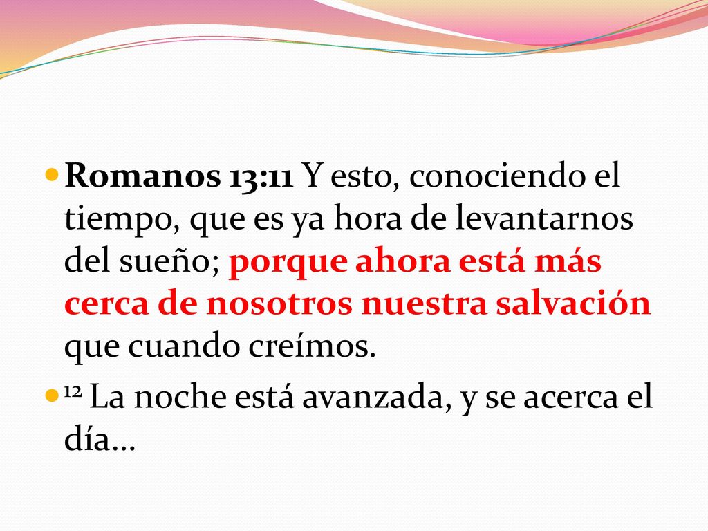 Romanos 13:11 Y esto, conociendo el tiempo, que es ya hora de levantarnos del sueño; porque ahora está más cerca de nosotros nuestra salvación que cuando creímos.
