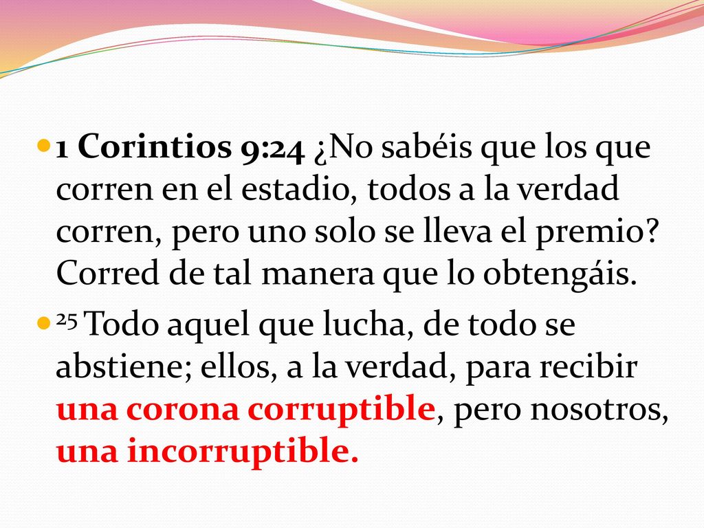 1 Corintios 9:24 ¿No sabéis que los que corren en el estadio, todos a la verdad corren, pero uno solo se lleva el premio Corred de tal manera que lo obtengáis.