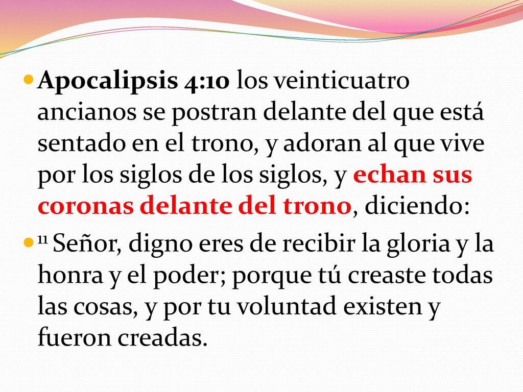 Apocalipsis 4:10 los veinticuatro ancianos se postran delante del que está sentado en el trono, y adoran al que vive por los siglos de los siglos, y echan sus coronas delante del trono, diciendo:
