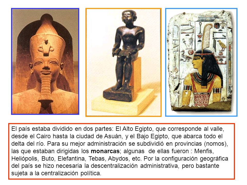 El país estaba dividido en dos partes: El Alto Egipto, que corresponde al valle, desde el Cairo hasta la ciudad de Asuán, y el Bajo Egipto, que abarca todo el delta del río.