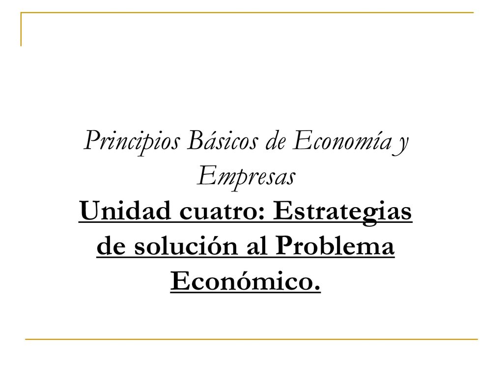 Principios Básicos de Economía y Empresas Unidad cuatro: Estrategias de solución al Problema Económico.