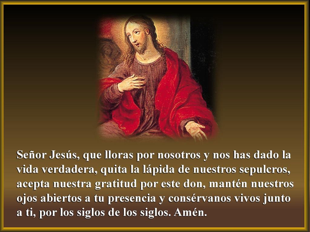 Señor Jesús, que lloras por nosotros y nos has dado la vida verdadera, quita la lápida de nuestros sepulcros, acepta nuestra gratitud por este don, mantén nuestros ojos abiertos a tu presencia y consérvanos vivos junto