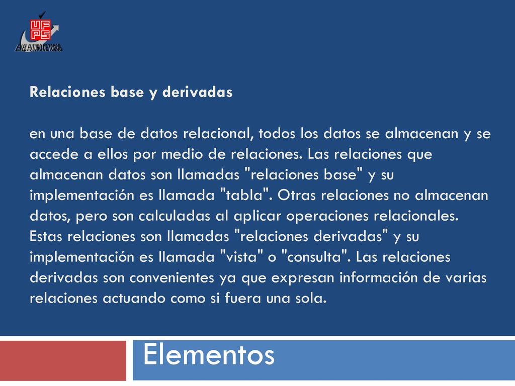 Relaciones base y derivadas en una base de datos relacional, todos los datos se almacenan y se accede a ellos por medio de relaciones. Las relaciones que almacenan datos son llamadas relaciones base y su implementación es llamada tabla . Otras relaciones no almacenan datos, pero son calculadas al aplicar operaciones relacionales. Estas relaciones son llamadas relaciones derivadas y su implementación es llamada vista o consulta . Las relaciones derivadas son convenientes ya que expresan información de varias relaciones actuando como si fuera una sola.