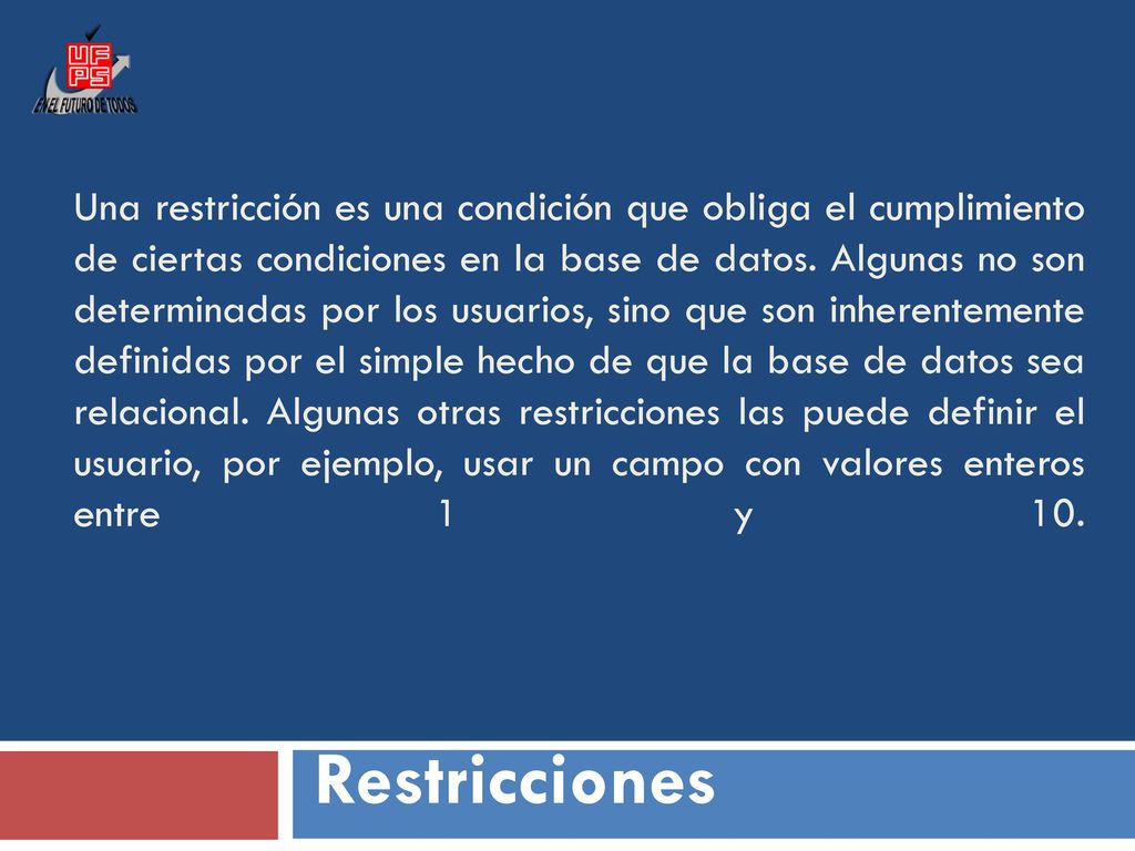 Una restricción es una condición que obliga el cumplimiento de ciertas condiciones en la base de datos. Algunas no son determinadas por los usuarios, sino que son inherentemente definidas por el simple hecho de que la base de datos sea relacional. Algunas otras restricciones las puede definir el usuario, por ejemplo, usar un campo con valores enteros entre 1 y 10.