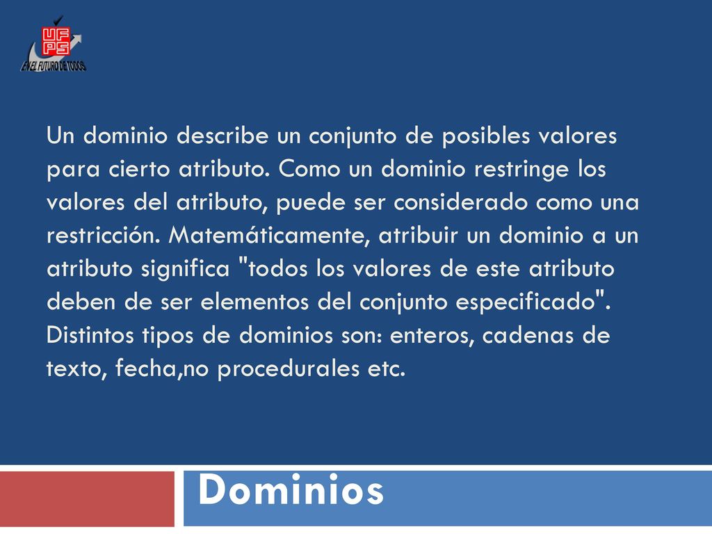 Un dominio describe un conjunto de posibles valores para cierto atributo. Como un dominio restringe los valores del atributo, puede ser considerado como una restricción. Matemáticamente, atribuir un dominio a un atributo significa todos los valores de este atributo deben de ser elementos del conjunto especificado . Distintos tipos de dominios son: enteros, cadenas de texto, fecha,no procedurales etc.