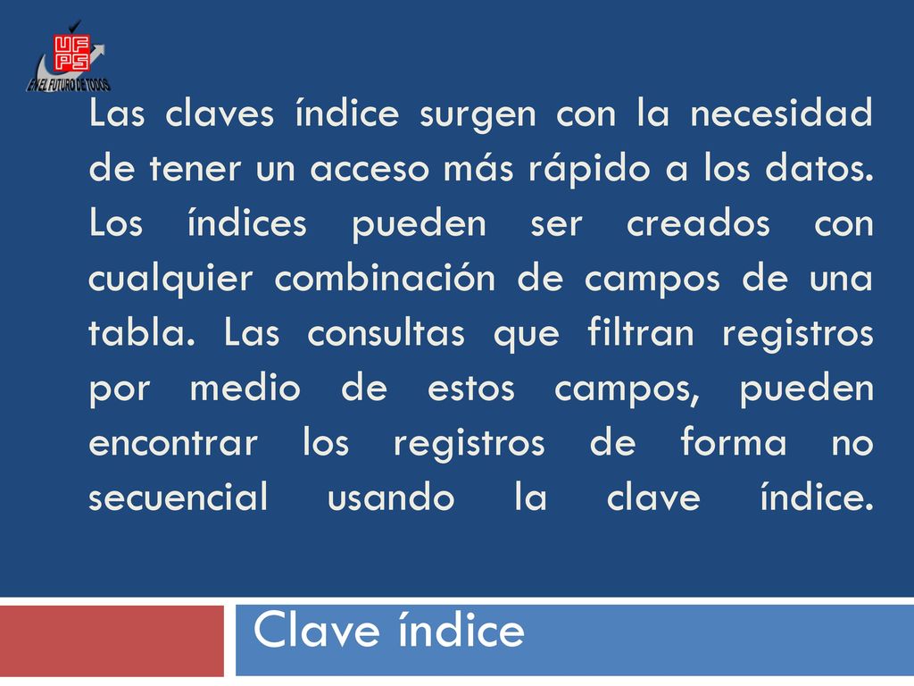 Las claves índice surgen con la necesidad de tener un acceso más rápido a los datos. Los índices pueden ser creados con cualquier combinación de campos de una tabla. Las consultas que filtran registros por medio de estos campos, pueden encontrar los registros de forma no secuencial usando la clave índice.