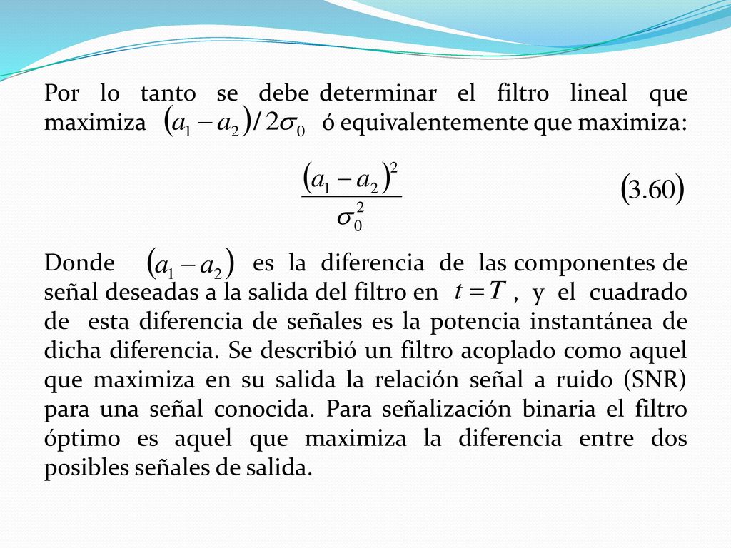 Por lo tanto se debe determinar el filtro lineal que maximiza ó equivalentemente que maximiza: Donde es la diferencia de las componentes de señal deseadas a la salida del filtro en , y el cuadrado de esta diferencia de señales es la potencia instantánea de dicha diferencia.