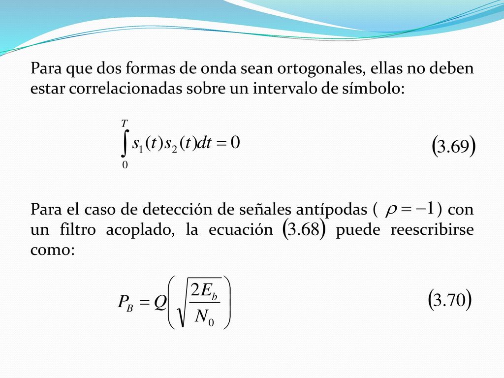 Para que dos formas de onda sean ortogonales, ellas no deben estar correlacionadas sobre un intervalo de símbolo: Para el caso de detección de señales antípodas ( ) con un filtro acoplado, la ecuación puede reescribirse como: