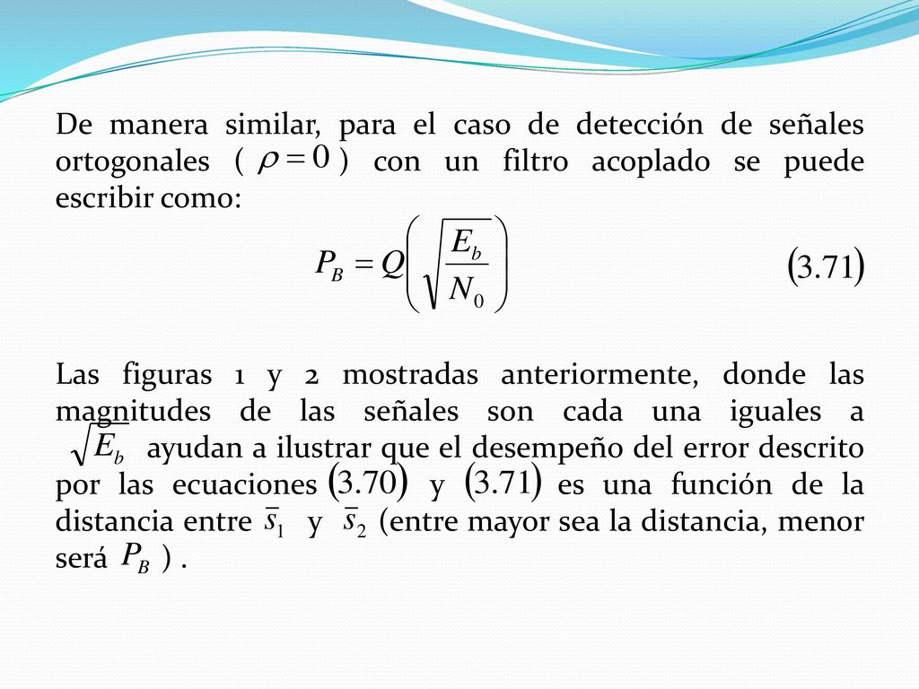De manera similar, para el caso de detección de señales ortogonales ( ) con un filtro acoplado se puede escribir como: Las figuras 1 y 2 mostradas anteriormente, donde las magnitudes de las señales son cada una iguales a ayudan a ilustrar que el desempeño del error descrito por las ecuaciones y es una función de la distancia entre y (entre mayor sea la distancia, menor será ) .