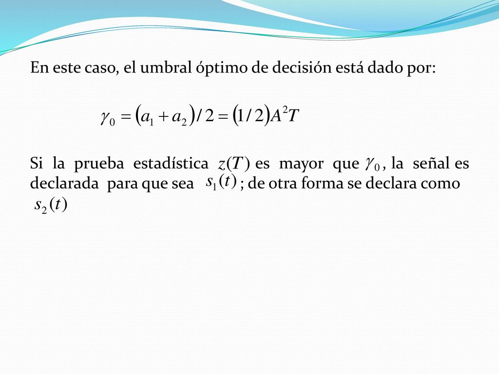 En este caso, el umbral óptimo de decisión está dado por: Si la prueba estadística es mayor que , la señal es declarada para que sea ; de otra forma se declara como