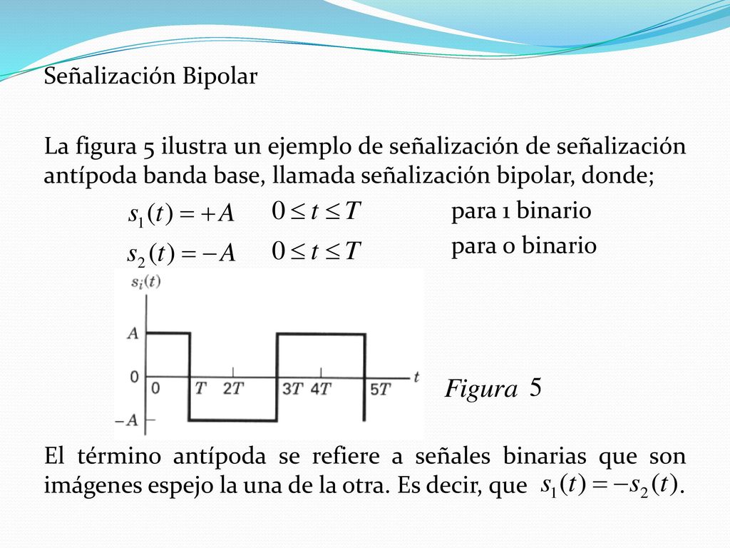 Señalización Bipolar La figura 5 ilustra un ejemplo de señalización de señalización antípoda banda base, llamada señalización bipolar, donde; para 1 binario para 0 binario El término antípoda se refiere a señales binarias que son imágenes espejo la una de la otra.