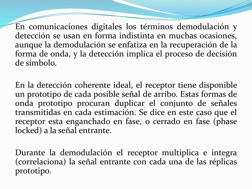 En comunicaciones digitales los términos demodulación y detección se usan en forma indistinta en muchas ocasiones, aunque la demodulación se enfatiza en la recuperación de la forma de onda, y la detección implica el proceso de decisión de símbolo.