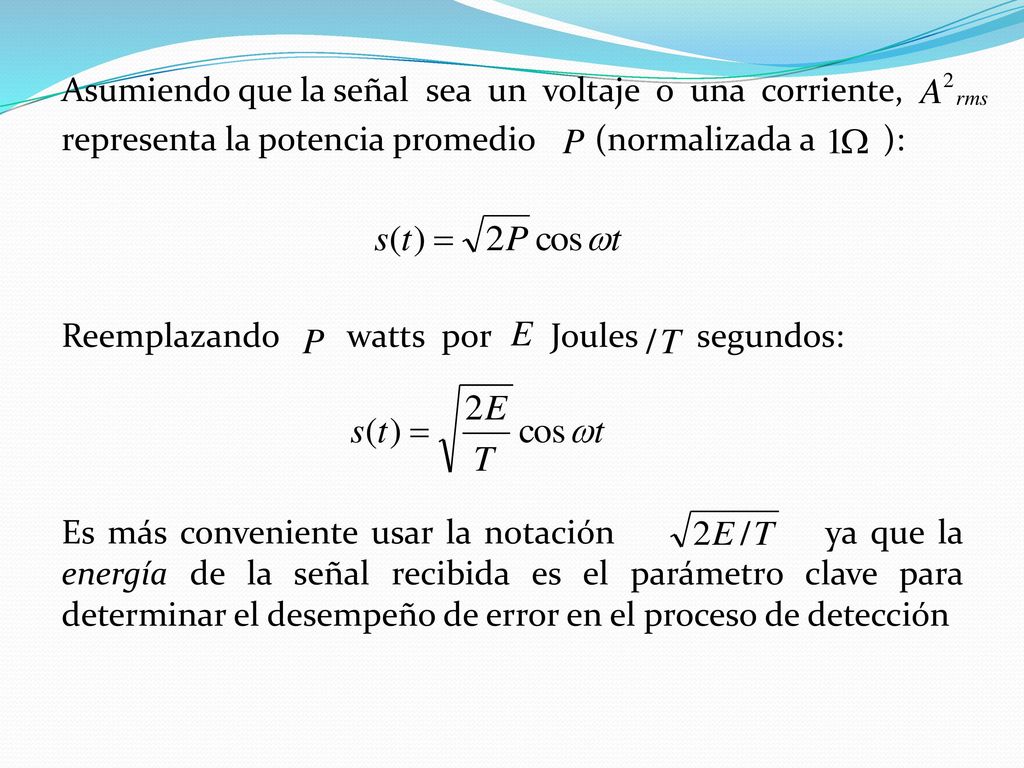 Asumiendo que la señal sea un voltaje o una corriente, representa la potencia promedio (normalizada a ): Reemplazando watts por Joules segundos: Es más conveniente usar la notación ya que la energía de la señal recibida es el parámetro clave para determinar el desempeño de error en el proceso de detección