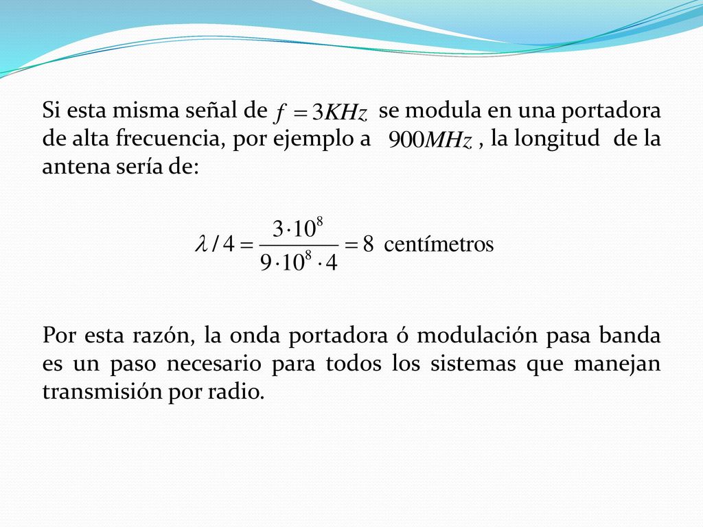 Si esta misma señal de se modula en una portadora de alta frecuencia, por ejemplo a , la longitud de la antena sería de: Por esta razón, la onda portadora ó modulación pasa banda es un paso necesario para todos los sistemas que manejan transmisión por radio.